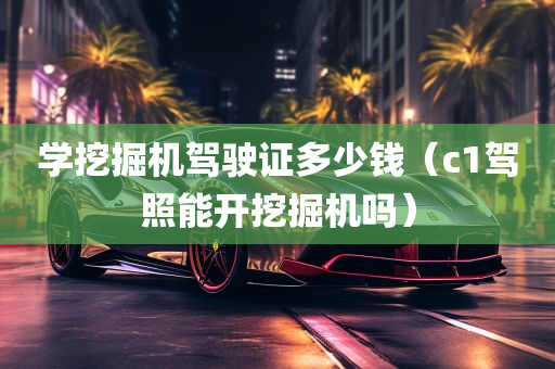 学挖掘机驾驶证多少钱（c1驾照能开挖掘机吗）