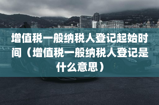 增值税一般纳税人登记起始时间（增值税一般纳税人登记是什么意思）