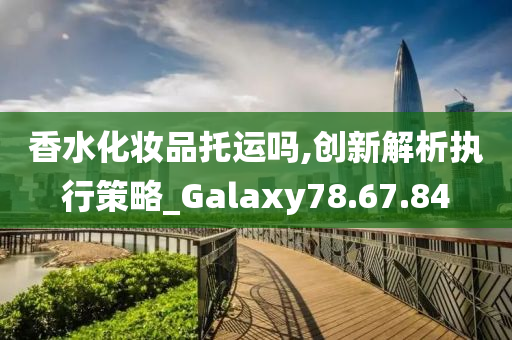 香水化妆品托运吗,创新解析执行策略_Galaxy78.67.84