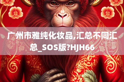 广州市雅纯化妆品,汇总不同汇总_SOS版?HJH66