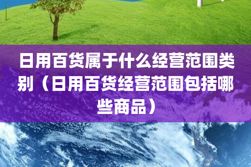 日用百货属于什么经营范围类别（日用百货经营范围包括哪些商品）