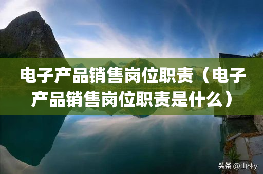 电子产品销售岗位职责（电子产品销售岗位职责是什么）