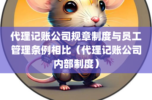 代理记账公司规章制度与员工管理条例相比（代理记账公司内部制度）