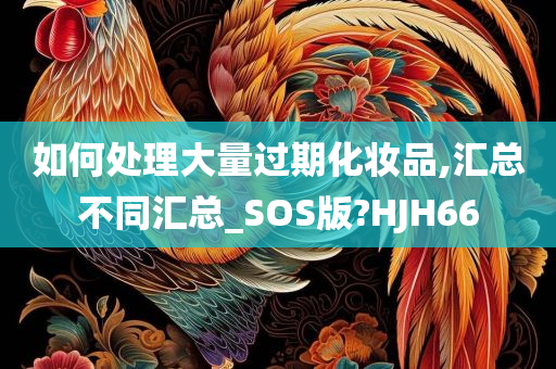 如何处理大量过期化妆品,汇总不同汇总_SOS版?HJH66