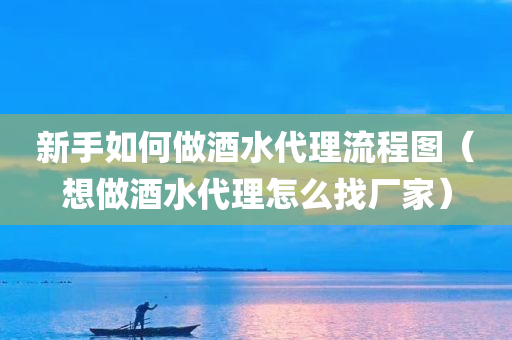 新手如何做酒水代理流程图（想做酒水代理怎么找厂家）