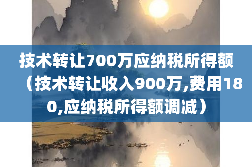 技术转让700万应纳税所得额（技术转让收入900万,费用180,应纳税所得额调减）