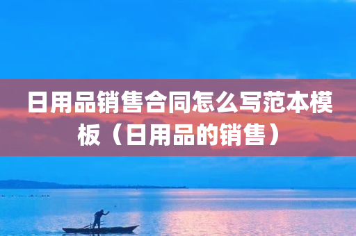 日用品销售合同怎么写范本模板（日用品的销售）