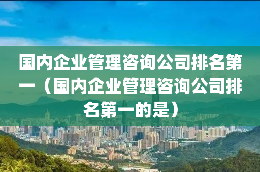 国内企业管理咨询公司排名第一（国内企业管理咨询公司排名第一的是）