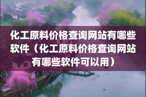 化工原料价格查询网站有哪些软件（化工原料价格查询网站有哪些软件可以用）