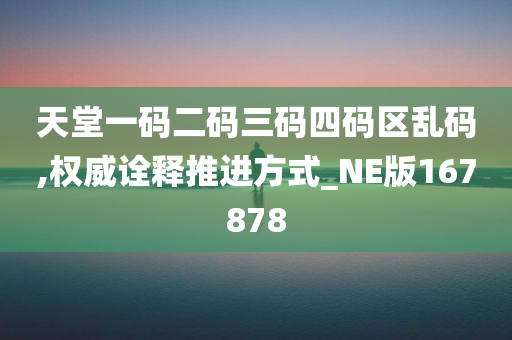 天堂一码二码三码四码区乱码,权威诠释推进方式_NE版167878