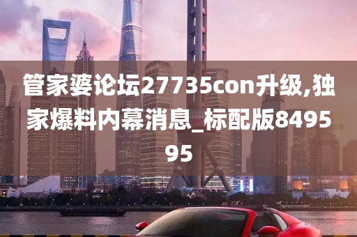 管家婆论坛27735con升级,独家爆料内幕消息_标配版849595