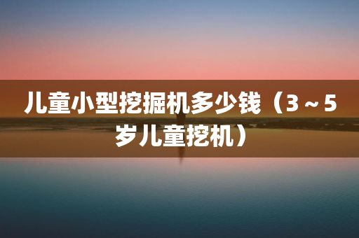 儿童小型挖掘机多少钱（3～5岁儿童挖机）