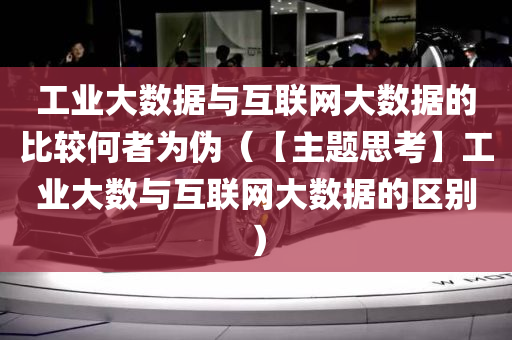 工业大数据与互联网大数据的比较何者为伪（【主题思考】工业大数与互联网大数据的区别）