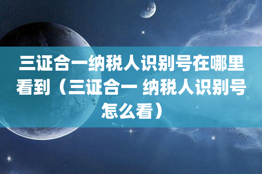 三证合一纳税人识别号在哪里看到（三证合一 纳税人识别号怎么看）