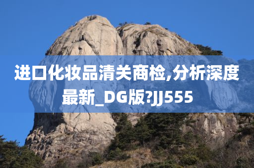 进口化妆品清关商检,分析深度最新_DG版?JJ555