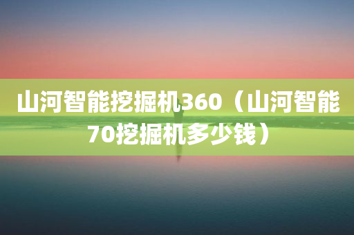 山河智能挖掘机360（山河智能70挖掘机多少钱）