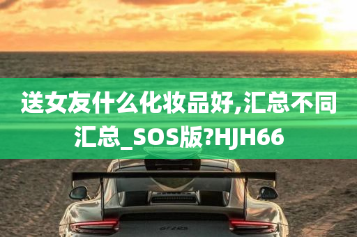 送女友什么化妆品好,汇总不同汇总_SOS版?HJH66