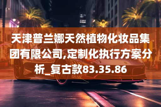 天津普兰娜天然植物化妆品集团有限公司,定制化执行方案分析_复古款83.35.86