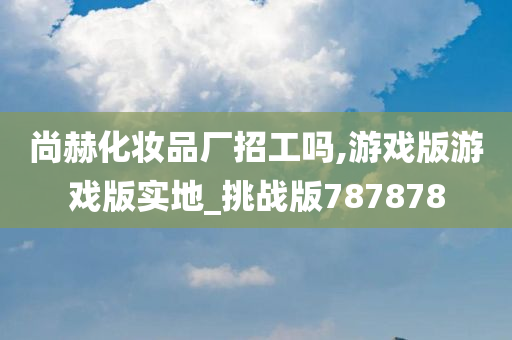 尚赫化妆品厂招工吗,游戏版游戏版实地_挑战版787878