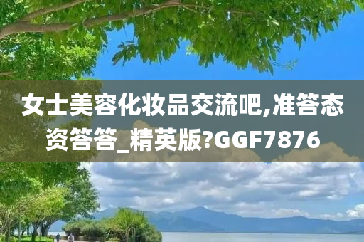 女士美容化妆品交流吧,准答态资答答_精英版?GGF7876