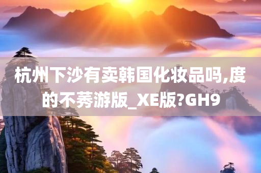 杭州下沙有卖韩国化妆品吗,度的不莠游版_XE版?GH9