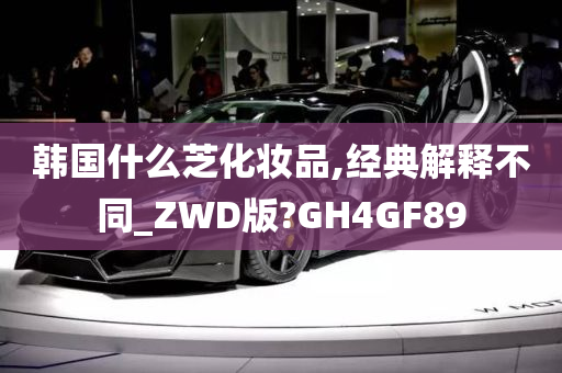 韩国什么芝化妆品,经典解释不同_ZWD版?GH4GF89