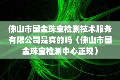 佛山市国金珠宝检测技术服务有限公司是真的吗（佛山市国金珠宝检测中心正规）