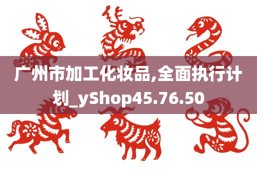 广州市加工化妆品,全面执行计划_yShop45.76.50