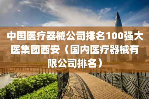 中国医疗器械公司排名100强大医集团西安（国内医疗器械有限公司排名）