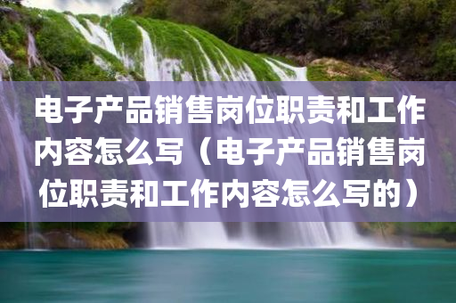 电子产品销售岗位职责和工作内容怎么写（电子产品销售岗位职责和工作内容怎么写的）