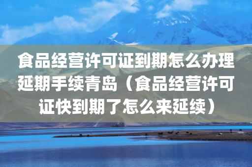 食品经营许可证到期怎么办理延期手续青岛（食品经营许可证快到期了怎么来延续）