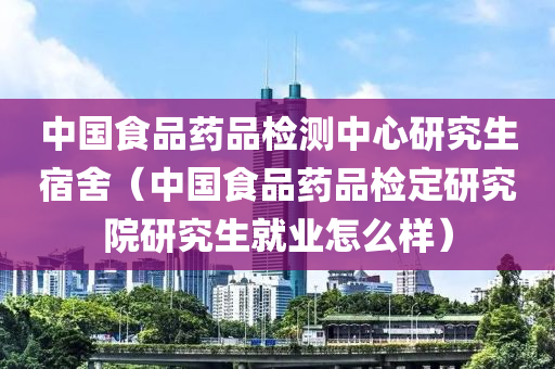 中国食品药品检测中心研究生宿舍（中国食品药品检定研究院研究生就业怎么样）