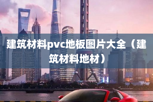 建筑材料pvc地板图片大全（建筑材料地材）