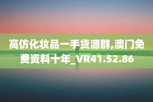 高仿化妆品一手货源群,澳门免费资料十年_VR41.52.86