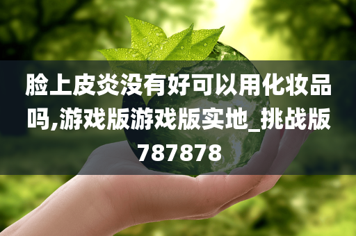 脸上皮炎没有好可以用化妆品吗,游戏版游戏版实地_挑战版787878