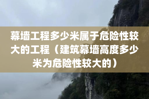 幕墙工程多少米属于危险性较大的工程（建筑幕墙高度多少米为危险性较大的）