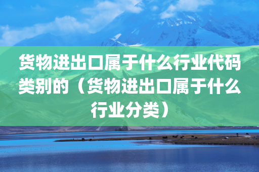 货物进出口属于什么行业代码类别的（货物进出口属于什么行业分类）