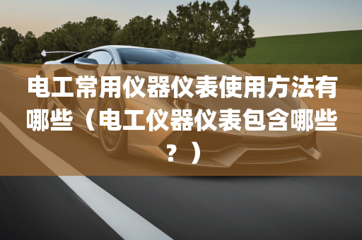 电工常用仪器仪表使用方法有哪些（电工仪器仪表包含哪些？）