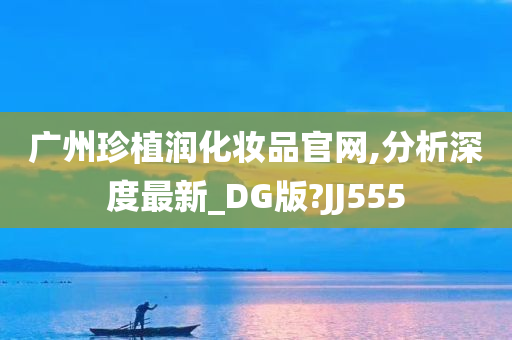 广州珍植润化妆品官网,分析深度最新_DG版?JJ555