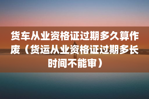 货车从业资格证过期多久算作废（货运从业资格证过期多长时间不能审）