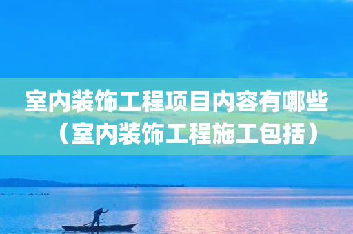 室内装饰工程项目内容有哪些（室内装饰工程施工包括）