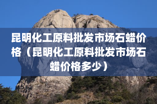 昆明化工原料批发市场石蜡价格（昆明化工原料批发市场石蜡价格多少）