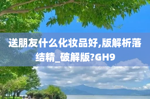 送朋友什么化妆品好,版解析落结精_破解版?GH9