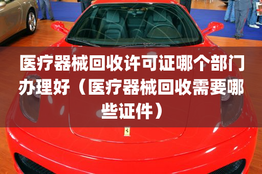 医疗器械回收许可证哪个部门办理好（医疗器械回收需要哪些证件）