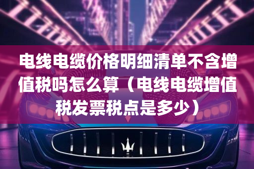 电线电缆价格明细清单不含增值税吗怎么算（电线电缆增值税发票税点是多少）