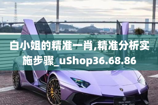 白小姐的精准一肖,精准分析实施步骤_uShop36.68.86