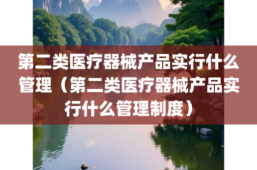 第二类医疗器械产品实行什么管理（第二类医疗器械产品实行什么管理制度）