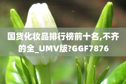 国货化妆品排行榜前十名,不齐的全_UMV版?GGF7876