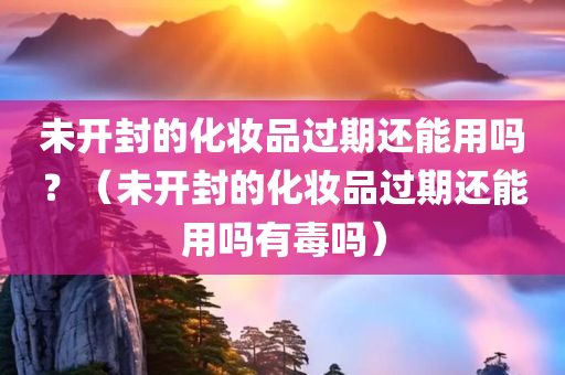 未开封的化妆品过期还能用吗？（未开封的化妆品过期还能用吗有毒吗）