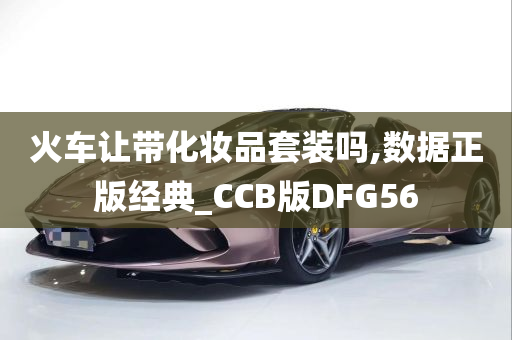 火车让带化妆品套装吗,数据正版经典_CCB版DFG56